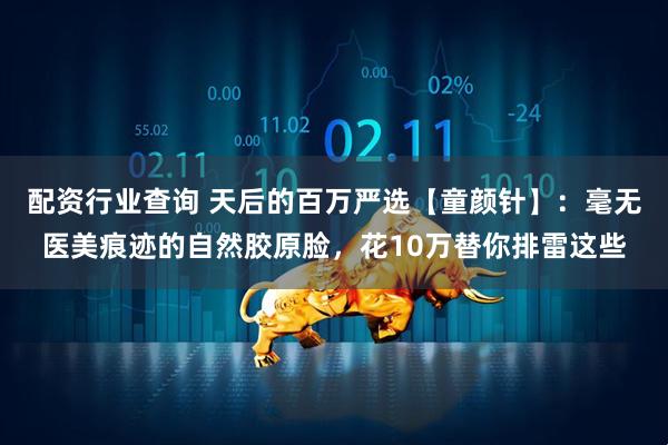 配资行业查询 天后的百万严选【童颜针】：毫无医美痕迹的自然胶原脸，花10万替你排雷这些