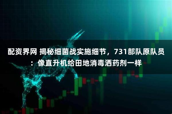 配资界网 揭秘细菌战实施细节，731部队原队员：像直升机给田地消毒洒药剂一样