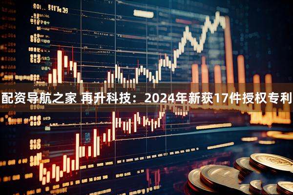 配资导航之家 再升科技：2024年新获17件授权专利
