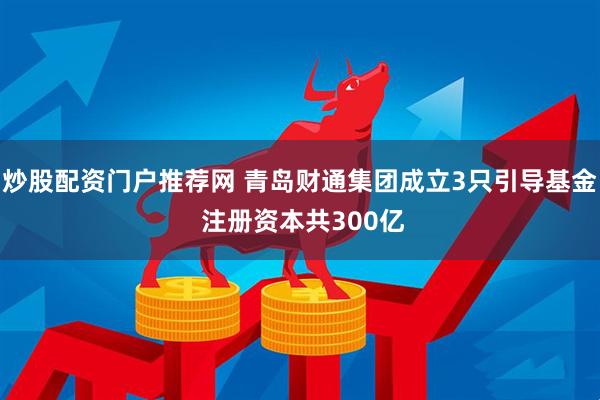 炒股配资门户推荐网 青岛财通集团成立3只引导基金 注册资本共300亿