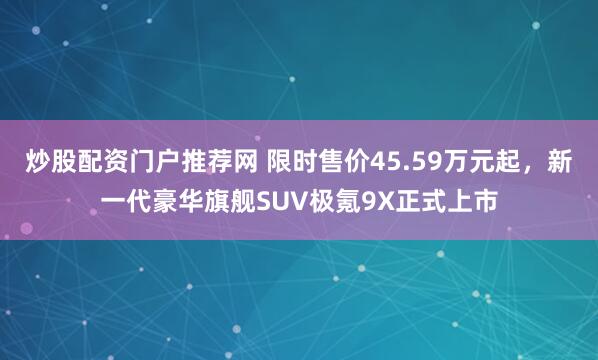 炒股配资门户推荐网 限时售价45.59万元起，新一代豪华旗舰SUV极氪9X正式上市