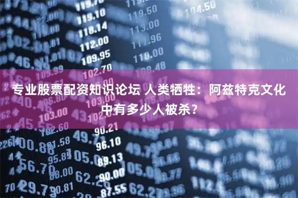 专业股票配资知识论坛 人类牺牲：阿兹特克文化中有多少人被杀？