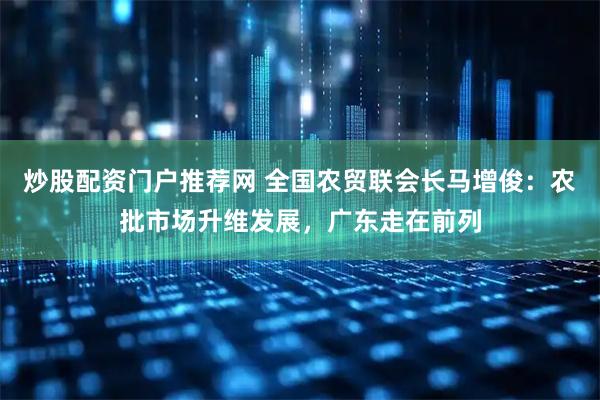 炒股配资门户推荐网 全国农贸联会长马增俊：农批市场升维发展，广东走在前列