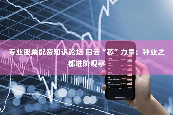 专业股票配资知识论坛 白云“芯”力量：种业之都进阶观察