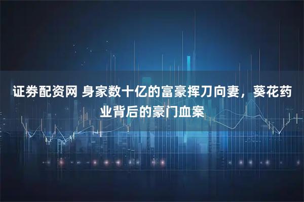 证劵配资网 身家数十亿的富豪挥刀向妻，葵花药业背后的豪门血案