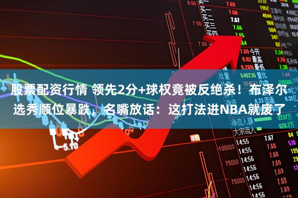 股票配资行情 领先2分+球权竟被反绝杀！布泽尔选秀顺位暴跌，名嘴放话：这打法进NBA就废了